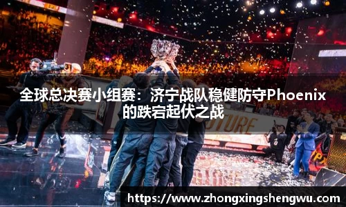 全球总决赛小组赛：济宁战队稳健防守Phoenix的跌宕起伏之战